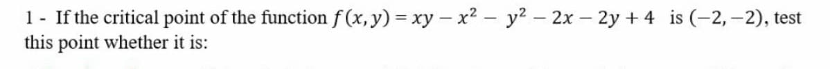 1- If the critical point of the function f (x,y) = xy – x² – y? – 2x – 2y +4 is (-2,–2), test
this point whether it is:
