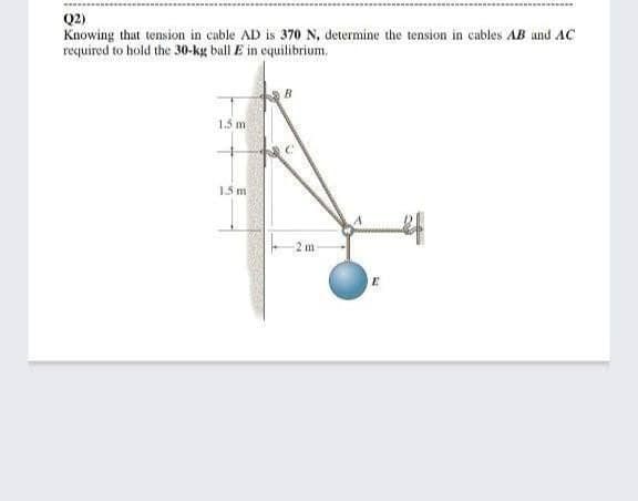 Q2)
Knowing that tension in cable AD is 370 N, determine the tension in cables AB und AC
required to hold the 30-kg bull E in equilibrium.
1.5 m
1.5 m
2 m
