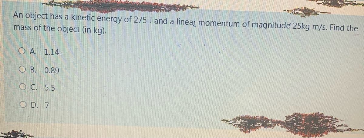 An object has a kinetic energy of 275 J and a linear momentum of magnitude 25kg m/s. Find the
mass of the object (in kg).
Ο Α. 1.14
O B. 0.89
ОС. 5.5
O D. 7
