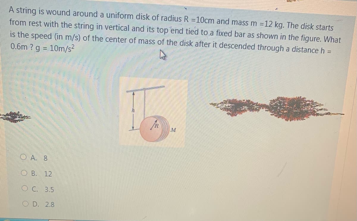 A string is wound around a uniform disk of radius R =10cm and mass m =12 kg. The disk starts
from rest with the string in vertical and its top end tied to a fixed bar as shown in the figure. What
is the speed (in m/s) of the center of mass of the disk after it descended through a distance h =
0.6m? g = 10m/s?
M
O A. 8
O B. 12
O C. 3.5
D. 2.8
