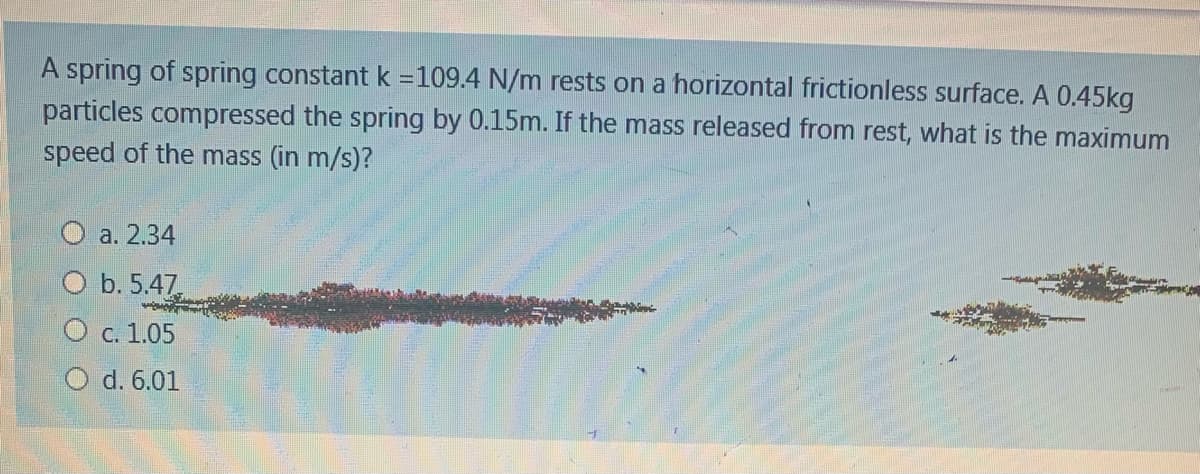 A spring of spring constant k =109.4 N/m rests on a horizontal frictionless surface. A 0.45kg
particles compressed the spring by 0.15m. If the mass released from rest, what is the maximum
speed of the mass (in m/s)?
а. 2.34
O b. 5.47
О с. 1.05
O d. 6.01
