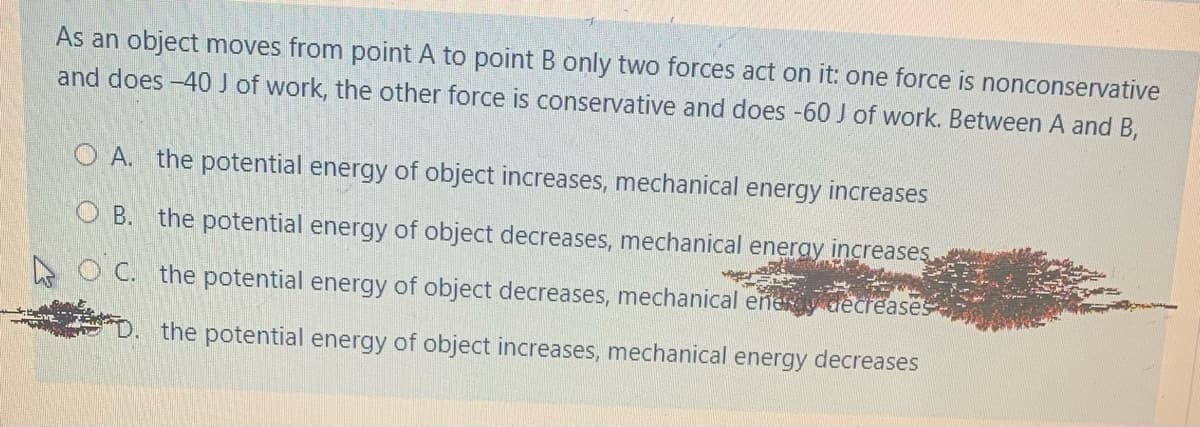 As an object moves from point A to point B only two forces act on it: one force is nonconservative
and does -40 J of work, the other force is conservative and does -60 J of work. Between A and B,
O A. the potential energy of object increases, mechanical energy increases
O B. the potential energy of object decreases, mechanical eneray increases
O C. the potential energy of object decreases, mechanical eñey decreases
the potential energy of object increases, mechanical energy decreases
