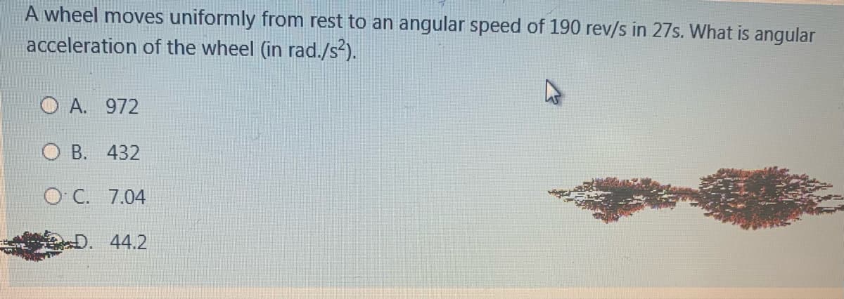 A wheel moves uniformly from rest to an angular speed of 190 rev/s in 27s. What is angular
acceleration of the wheel (in rad./s²).
O A. 972
O B. 432
O C. 7.04
44.2

