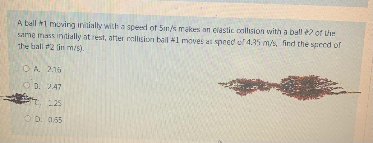 A ball #1 moving initially with a speed of 5m/s makes an elastic collision with a ball #2 of the
same mass initially at rest, after collision ball #1 moves at speed of 4.35 m/s, find the speed of
the ball #2 (in m/s).
O A. 2.16
O B. 2.47
1.25
O D. 0.65
