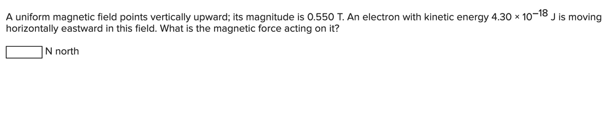 J is moving
A uniform magnetic field points vertically upward; its magnitude is 0.550 T. An electron with kinetic energy 4.30 × 10-18
horizontally eastward in this field. What is the magnetic force acting on it?
N north