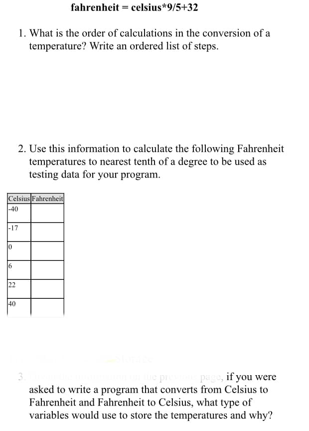 fahrenheit = celsius*9/5+32
1. What is the order of calculations in the conversion of a
temperature? Write an ordered list of steps.
2. Use this information to calculate the following Fahrenheit
temperatures to nearest tenth of a degree to be used as
testing data for your program.
Celsius Fahrenheit
|-40
|-17
10
22
40
on the previous page, if you were
asked to write a program that converts from Celsius to
Fahrenheit and Fahrenheit to Celsius, what type of
variables would use to store the temperatures and why?
3.
