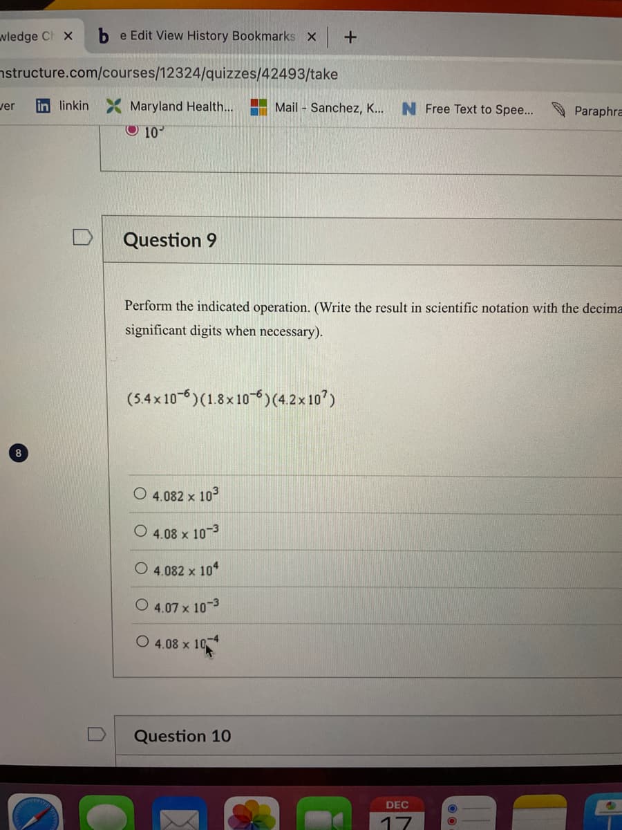 wledge Ch x be Edit View History Bookmarks x +
structure.com/courses/12324/quizzes/42493/take
ver in linkin Maryland Health...
10
8
Question 9
Mail Sanchez, K... N Free Text to Spee...
Perform the indicated operation. (Write the result in scientific notation with the decima
significant digits when necessary).
(5.4×106) (1.8x106) (4.2x107)
O 4.082 x 10³
O4.08 x 10-3
O 4.082 x 104
4.07 x 10-3
O4.08 x 10-4
Question 10
Paraphra
DEC
17