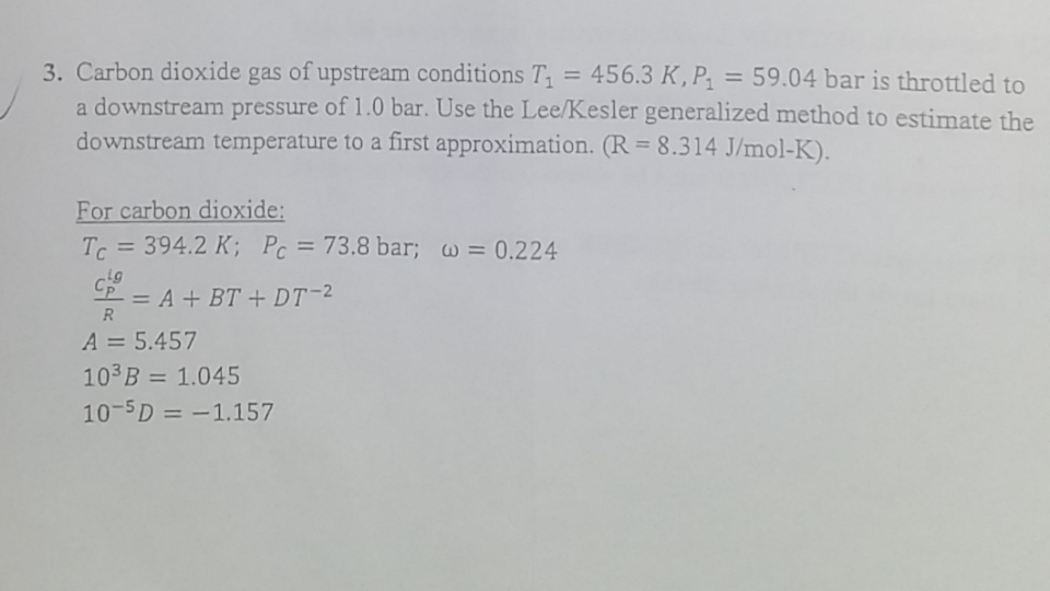 3. Carbon dioxide gas of upstream conditions T, = 456.3 K, P = 59.04 bar is throttled to
a downstream pressure of 1.0 bar. Use the Lee/Kesler generalized method to estimate the
downstream temperature to a first approximation. (R = 8.314 J/mol-K).
%3D
%3D
%3D
For carbon dioxide:
T = 394.2 K; Pc = 73.8 bar; w = 0.224
%3D
%3D
2 = A + BT + DT-2
R
A = 5.457
103B = 1.045
%3D
%3D
10-5D = -1.157
%3D
