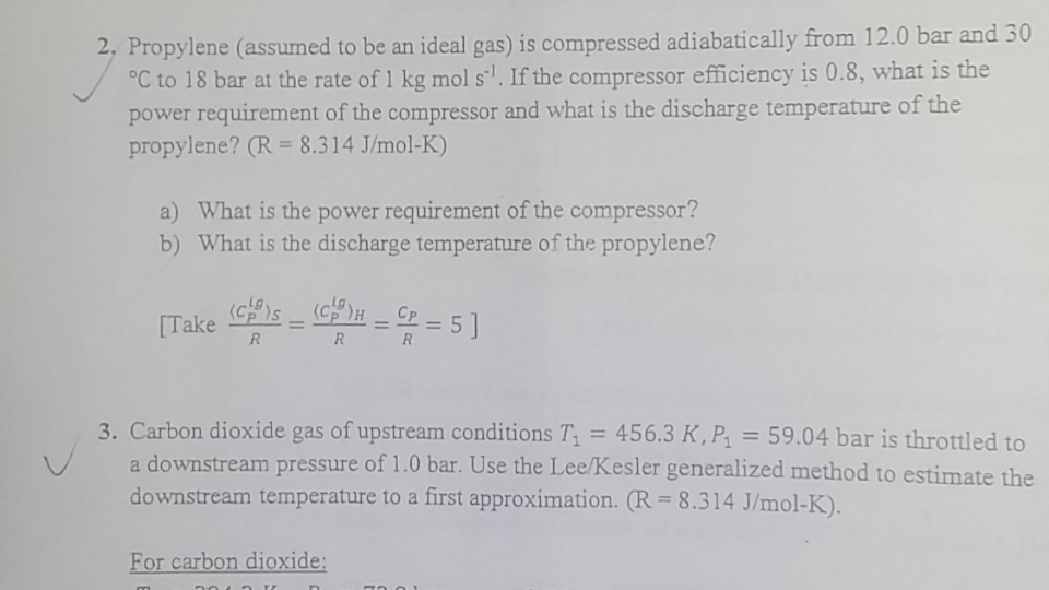 2, Propylene (assumed to be an ideal gas) is compressed adiabatically from 12.0 bar and 30
°C to 18 bar at the rate of 1 kg mol s''. If the compressor efficiency is 0.8, what is the
power requirement of the compressor and what is the discharge temperature of the
propylene? (R = 8.314 J/mol-K)
a) What is the power requirement of the compressor?
b) What is the discharge temperature of the propylene?
[Take
R
==5]
CP
%3D
R
%3D
R
