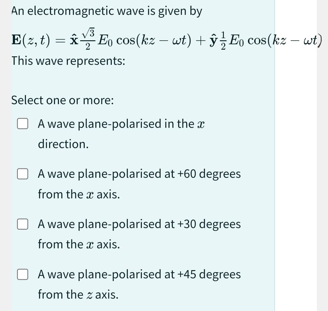 An electromagnetic wave is given by
E(z, t) = Â½³ Eŋ cos(kz – wt) + ŷ ½ Eo cos(kz – wt)
X
This wave represents:
Select one or more:
O A wave plane-polarised in the a
direction.
A wave plane-polarised at +60 degrees
from the x axis.
A wave plane-polarised at +30 degrees
from the x axis.
A wave plane-polarised at +45 degrees
from the z axis.