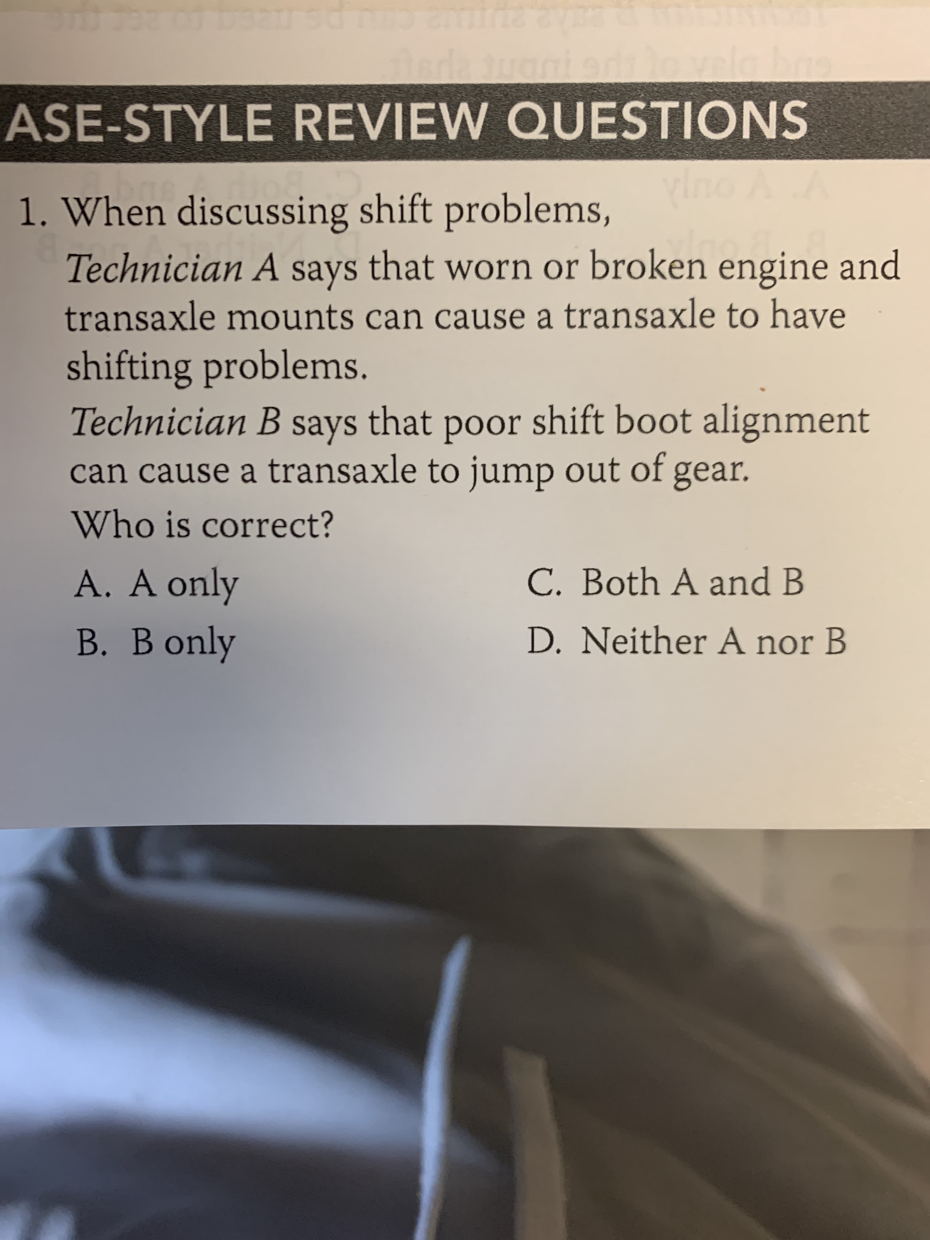 When discussing shift problems,
Technician A says that worn or broken engine and
transaxle mounts can cause a transaxle to have
shifting problems.
Technician B that poor shift boot alignment
can cause a transaxle to jump out of gear.
says
Who is correct?
A. A only
C. Both A and B
B. B only
D. Neither A nor B
