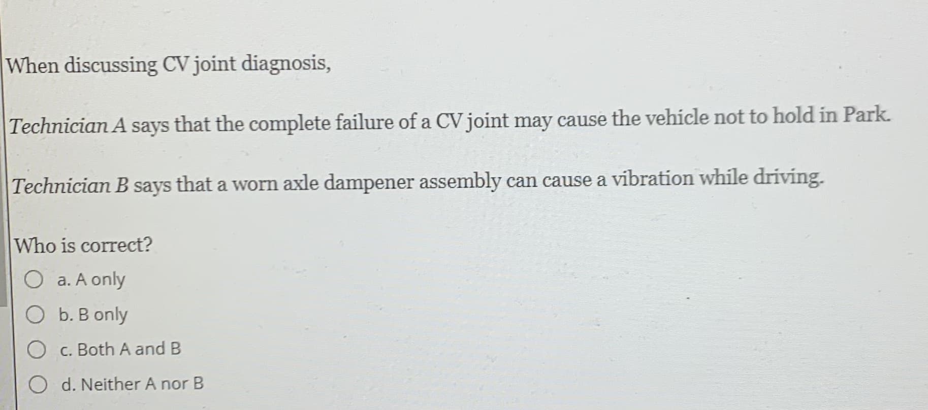 When discussing CV joint diagnosis,
Technician A says that the complete failure of a CV joint may cause the vehicle not to hold in Park.
Technician B says that a worn axle dampener assembly can cause a vibration while driving.
Who is correct?
O a. A only
O b. B only
c. Both A and B
O d. Neither A nor B
