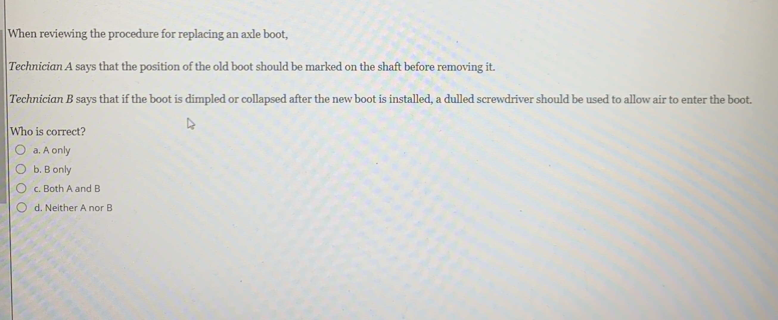 When reviewing the procedure for replacing an axle boot,
Technician A says that the position of the old boot should be marked on the shaft before removing it.
Technician B says that if the boot is dimpled or collapsed after the new boot is installed, a dulled screwdriver should be used to allow air to enter the boot.
Who is correct?
O a. A only
O b. B only
O c. Both A and B
O d. Neither A nor B
