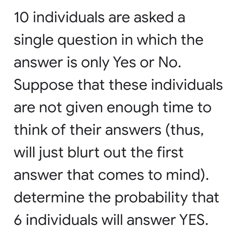 10 individuals are asked a
single question in which the
answer is only Yes or No.
Suppose that these individuals
are not given enough time to
think of their answers (thus,
will just blurt out the first
answer that comes to mind).
determine the probability that
6 individuals will answer YES.
