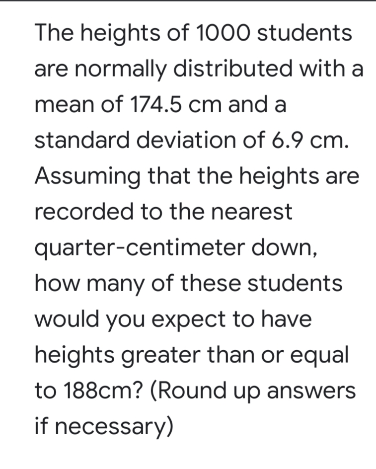 The heights of 1000 students
are normally distributed with a
mean of 174.5 cm and a
standard deviation of 6.9 cm.
Assuming that the heights are
recorded to the nearest
quarter-centimeter down,
how many of these students
would you expect to have
heights greater than or equal
to 188cm? (Round up answers
if necessary)
