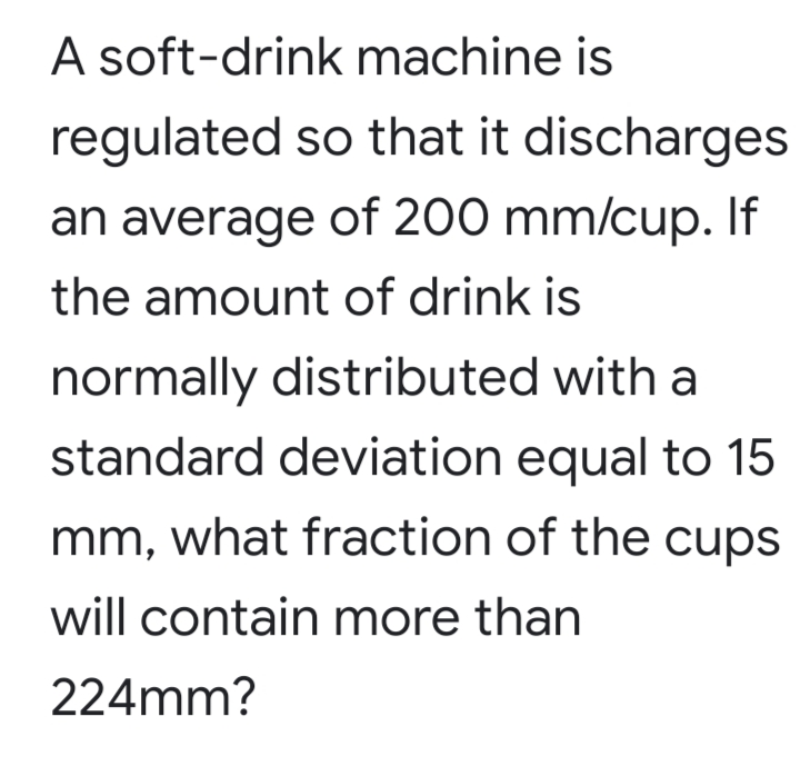 A soft-drink machine is
regulated so that it discharges
an average of 200 mm/cup. If
the amount of drink is
normally distributed with a
standard deviation equal to 15
mm, what fraction of the cups
will contain more than
224mm?
