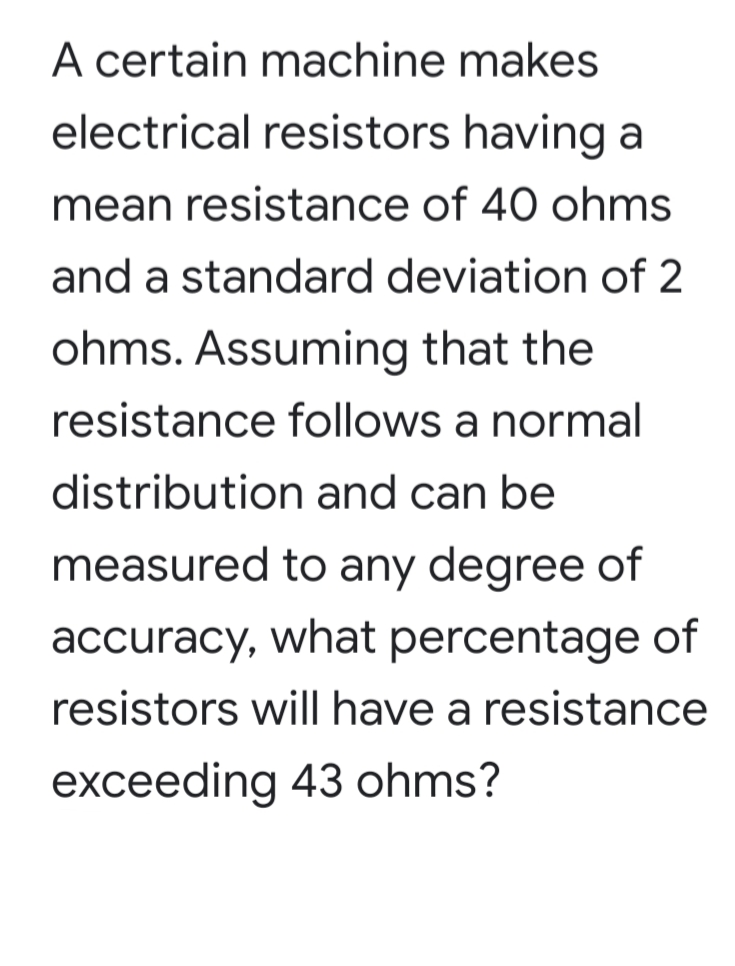 A certain machine makes
electrical resistors having a
mean resistance of 40 ohms
and a standard deviation of 2
ohms. Assuming that the
resistance follows a normal
distribution and can be
measured to any degree of
accuracy, what percentage of
resistors will have a resistance
exceeding 43 ohms?
