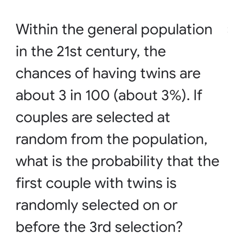 Within the general population
in the 21st century, the
chances of having twins are
about 3 in 100 (about 3%). If
couples are selected at
random from the population,
what is the probability that the
first couple with twins is
randomly selected on or
before the 3rd selection?
