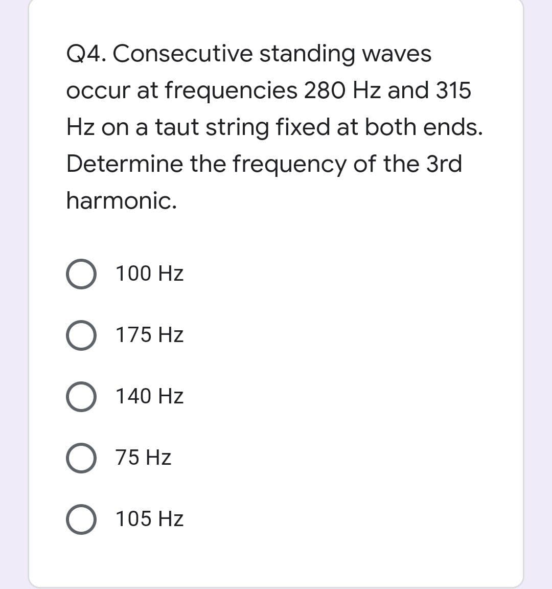 Q4. Consecutive standing waves
occur at frequencies 280 Hz and 315
Hz on a taut string fixed at both ends.
Determine the frequency of the 3rd
harmonic.
O 100 Hz
O 175 Hz
O 140 Hz
75 Hz
O 105 Hz