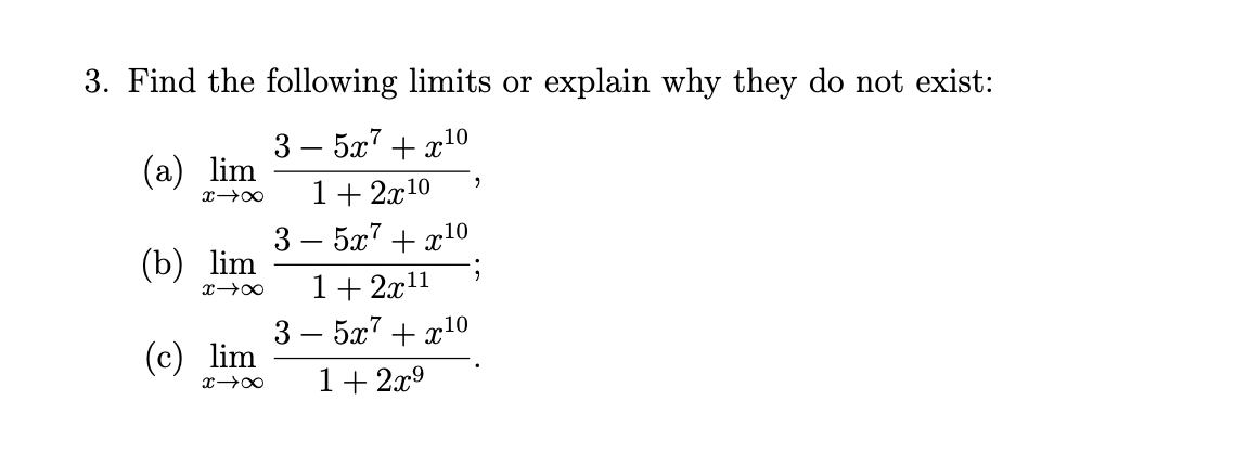 3. Find the following limits or explain why they do not exist:
3–5x7+c10
(a) lim
x→∞ 1 + 2x¹0
(b) lim
x →∞
(c) lim
x →∞
3 – 5x7+ c10
1+2x¹¹
3 - 5x7 + x¹0
1+2x⁹