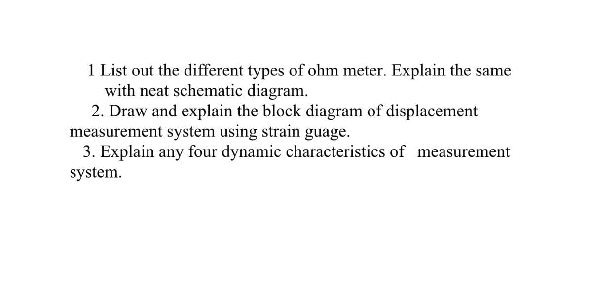 1 List out the different types of ohm meter. Explain the same
with neat schematic diagram.
2. Draw and explain the block diagram of displacement
measurement system using strain guage.
3. Explain any four dynamic characteristics of measurement
system.
