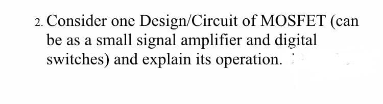 2. Consider one Design/Circuit of MOSFET (can
be as a small signal amplifier and digital
switches) and explain its operation.
