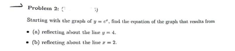 Problem 2:
3)
Starting with the graph of y= e, find the equation of the graph that results from
(a) reflecting about the line y = 4.
(b) reflecting about the line r = 2.