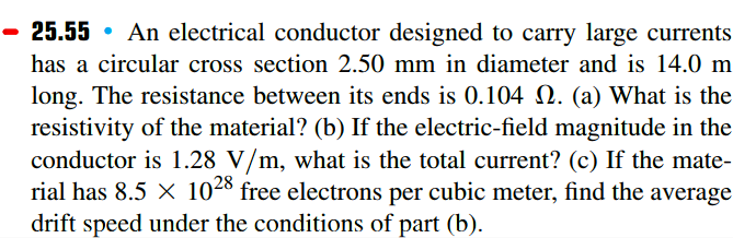25.55 • An electrical conductor designed to carry large currents
has a circular cross section 2.50 mm in diameter and is 14.0 m
long. The resistance between its ends is 0.104 N. (a) What is the
resistivity of the material? (b) If the electric-field magnitude in the
conductor is 1.28 V/m, what is the total current? (c) If the mate-
rial has 8.5 X 1028 free electrons per cubic meter, find the average
drift speed under the conditions of part (b).
