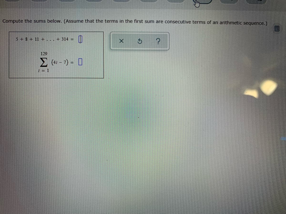 Compute the sums below. (Assume that the terms in the first sum are consecutive terms of an arithmetic sequence.)
5 + 8 + 11 +... + 314 =
129
E (41- 7) = 0
i = 1
