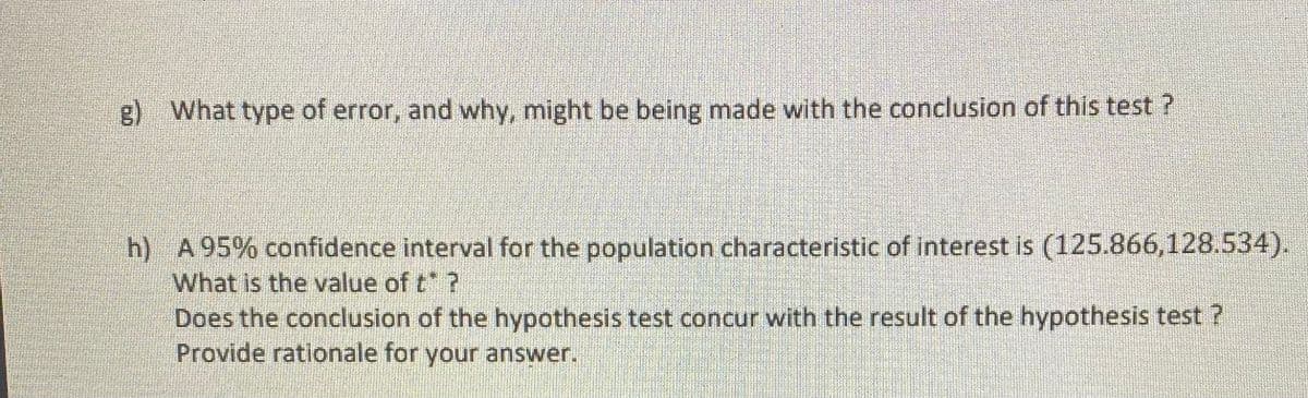 g) What type of error, and why, might be being made with the conclusion of this test ?
h) A95% confidence interval for the population characteristic of interest is (125.866,128.534).
What is the value of t ?
Does the conclusion of the hypothesis test concur with the result of the hypothesis test ?
Provide rationale for your answer.
