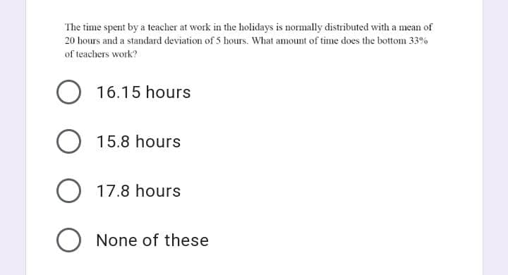 The time spent by a teacher at work in the holidays is normally distributed with a mean of
20 hours and a standard deviation of 5 hours. What amount of time does the bottom 33%
of teachers work?
O 16.15 hours
O 15.8 hours
O 17.8 hours
O None of these
