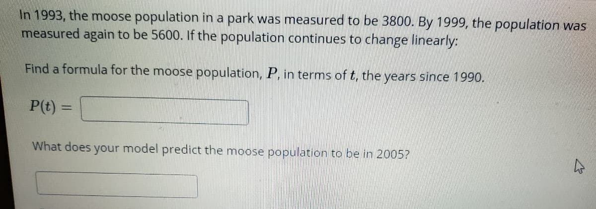 In 1993, the moose population in a park was measured to be 3800. By 1999, the population was
measured again to be 5600. If the population continues to change linearly:
Find a formula for the moose population, P, in terms of t, the years since 1990.
P(t)
What does your model predict the moose population to be in 2005?
