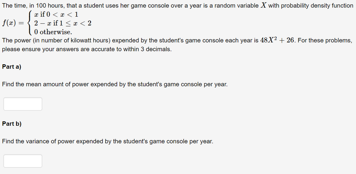 The time, in 100 hours, that a student uses her game console over a year is a random variable X with probability density function
( if 0 < х < 1
2 — ӕ if 1 < х <2
0 otherwise.
f(x) =
The
power (in number of kilowatt hours) expended by the student's game console each year is 48X² + 26. For these problems,
please ensure your answers are accurate to within 3 decimals.
Part a)
Find the mean amount of power expended by the student's game console per year.
Part b)
Find the variance of power expended by the student's game console per year.
