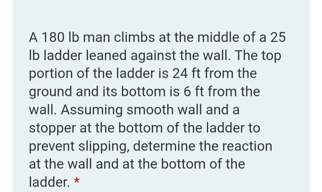 A 180 lb man climbs at the middle of a 25
Ib ladder leaned against the wall. The top
portion of the ladder is 24 ft from the
ground and its bottom is 6 ft from the
wall. Assuming smooth wall and a
stopper at the bottom of the ladder to
prevent slipping, determine the reaction
at the wall and at the bottom of the
ladder. *
