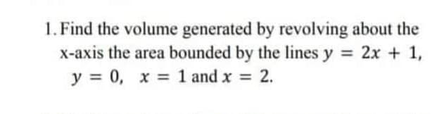 1. Find the volume generated by revolving about the
x-axis the area bounded by the lines y = 2x + 1,
y = 0, x = 1 and x = 2.
%3D
