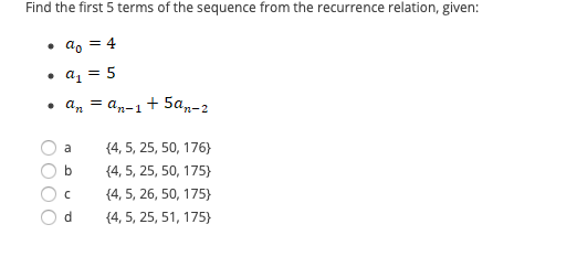 Find the first 5 terms of the sequence from the recurrence relation, given:
• a, = 4
• a, = 5
• an = an-1
+ 5а,р-2
a
{4, 5, 25, 50, 176}
b
{4, 5, 25, 50, 175)
{4, 5, 26, 50, 175}
{4, 5, 25, 51, 175}
O OOO
