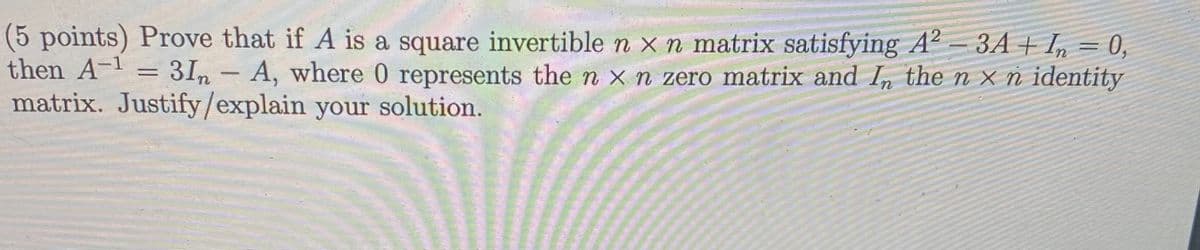 (5 points) Prove that if A is a square invertible n x n matrix satisfying A² – 3A + I, = 0,
then A-1
31n- A, where 0 represents the n x n zero matrix and In the n x n identity
matrix. Justify/explain your solution.
