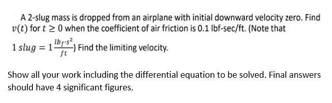 A 2-slug mass is dropped from an airplane with initial downward velocity zero. Find
v(t) for t 2 0 when the coefficient of air friction is 0.1 lbf-sec/ft. (Note that
1 slug = 1-
lbr-s?,
Find the limiting velocity.
ft
%3D
Show all your work including the differential equation to be solved. Final answers
should have 4 significant figures.
