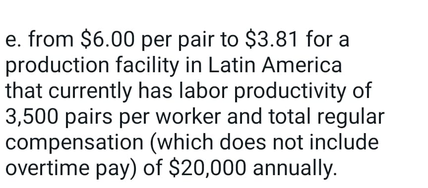 e. from $6.00 per pair to $3.81 for a
production facility in Latin America
that currently has labor productivity of
3,500 pairs per worker and total regular
compensation (which does not include
overtime pay) of $20,000 annually.