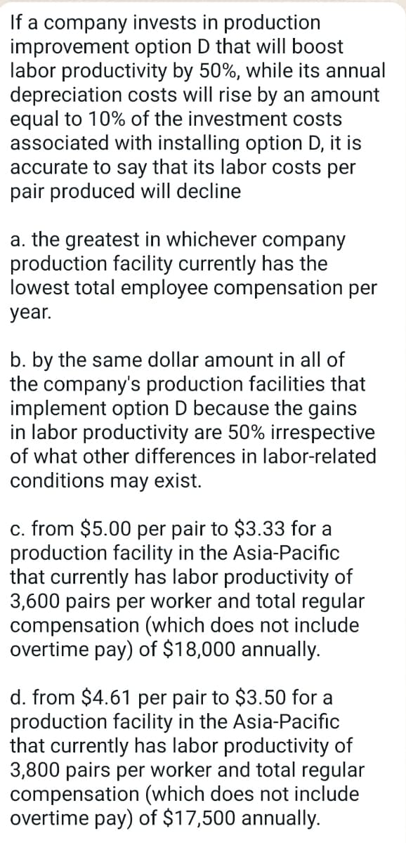 If a company invests in production
improvement option D that will boost
labor productivity by 50%, while its annual
depreciation costs will rise by an amount
equal to 10% of the investment costs
associated with installing option D, it is
accurate to say that its labor costs per
pair produced will decline
a. the greatest in whichever company
production facility currently has the
lowest total employee compensation per
year.
b. by the same dollar amount in all of
the company's production facilities that
implement option D because the gains
in labor productivity are 50% irrespective
of what other differences in labor-related
conditions may exist.
c. from $5.00 per pair to $3.33 for a
production facility in the Asia-Pacific
that currently has labor productivity of
3,600 pairs per worker and total regular
compensation (which does not include
overtime pay) of $18,000 annually.
d. from $4.61 per pair to $3.50 for a
production facility in the Asia-Pacific
that currently has labor productivity of
3,800 pairs per worker and total regular
compensation (which does not include
overtime pay) of $17,500 annually.