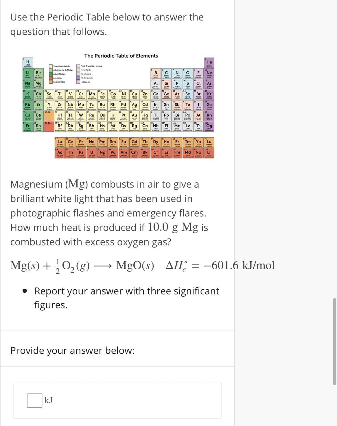 Use the Periodic Table below to answer the
question that follows.
The Periodic Table of Elements
H
Не
Transition Metals
Post-Transition Metals
Alkaline Earth Metals
Metalloids
Li
Ве
В
C
N
F
Ne
Nonmetals
Carbon
15.999
18.998
Actinides
Noble Gases
18
Mg
Halogens
Lanthanides
Na
Al
Si
CI
Ar
24505
30 04
Mn Fe
Ga Ge
72431
Se
K
Ca
Sc
Ti
V
Cr
Со
Ni
Cu
Zn
As
Br
Kr
40.08
50.42
79.904
Manganese
Care
Arse
Rb
Sr
Y
Zr
Nb
Мо
Tc
Ru
Rh
Pd
Ag
Cd
In
Sn
Sb
Te
Xe
742
1224
98.907
102 s06
0642
1274
1324
lodine
57-71
Ва
Os
Ir
82
TI
Pb
At
Rn
Cs
Hf
Ta
Re
Pt
Au
Hg
Bi
Po
Centum
arm
Tungnen
Attatine
Fr
Ra
Rf
Db
Sg
Bh
Hs
Mt
Ds
Rg
Cn
Nh
FI
Mc
Lv
Ts
Og
58
59
64
65
66
La
Ce
Pr
Nd Pm
Sm
Eu
Gd
Tb
Dy
Но
Er
Tm
Yb
Lu
144 3
130.36
58.925
167259
174967
Ac
Th
Pa
Np
Pu Am Cm Bk
Cf
Es
Fm Md No
Lr
Magnesium (Mg) combusts in air to give a
brilliant white light that has been used in
photographic flashes and emergency flares.
How much heat is produced if 10.0 g Mg is
combusted with excess oxygen gas?
Mg(s) + 0, (8) – MgO(s)
AH: = -601.6 kJ/mol
Report your answer with three significant
figures.
Provide your answer below:
kJ
