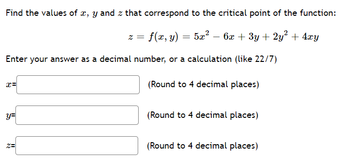 Find the values of x, y and z that correspond to the critical point of the function:
z = f(x, y)
= 5x? – 6x + 3y + 2y² + 4xy
Enter your answer as a decimal number, or a calculation (like 22/7)
(Round to 4 decimal places)
y=
(Round to 4 decimal places)
(Round to 4 decimal places)
