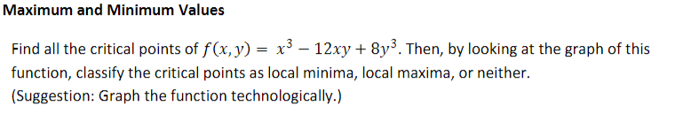 Maximum and Minimum Values
Find all the critical points of f(x,y) = x³ – 12xy+ 8y³. Then, by looking at the graph of this
function, classify the critical points as local minima, local maxima, or neither.
(Suggestion: Graph the function technologically.)
