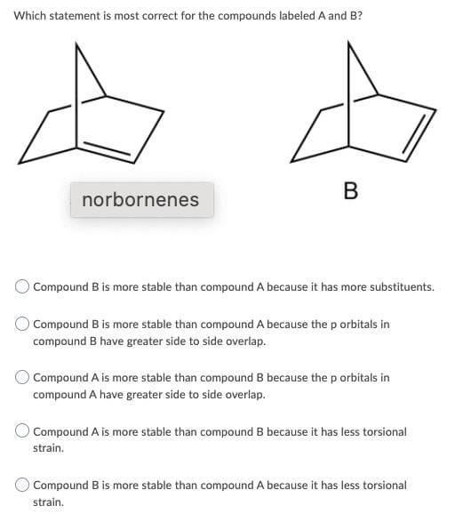Which statement is most correct for the compounds labeled A and B?
В
norbornenes
Compound B is more stable than compound A because it has more substituents.
O Compound B is more stable than compound A because the p orbitals in
compound B have greater side to side overlap.
O Compound A is more stable than compound B because the p orbitals in
compound A have greater side to side overlap.
Compound A is more stable than compound B because it has less torsional
strain.
OCompound B is more stable than compound A because it has less torsional
strain.
