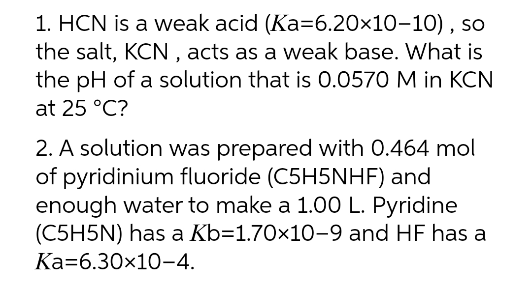 1. HCN is a weak acid (Ka=6.20x10-10) , so
the salt, KCN , acts as a weak base. What is
the pH of a solution that is 0.0570 M in KCN
at 25 °C?
2. A solution was prepared with 0.464 mol
of pyridinium fluoride (C5H5NHF) and
enough water to make a 1.00 L. Pyridine
(C5H5N) has a Kb=1.70×10-9 and HF has a
Ka=6.30x10-4.
