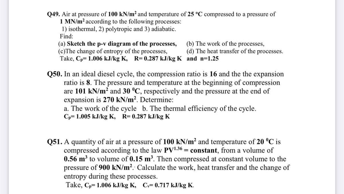 Q49. Air at pressure of 100 kN/m² and temperature of 25 °C compressed to a pressure of
1 MN/m? according to the following processes:
1) isothermal, 2) polytropic and 3) adiabatic.
Find:
(a) Sketch the p-v diagram of the processes,
(c)The change of entropy of the
Take, Cp= 1.006 kJ/kg K,
processes,
R= 0.287 kJ/kg K and n=1.25
(b) The work of the processes,
(d) The heat transfer of the processes.
Q50. In an ideal diesel cycle, the compression ratio is 16 and the the expansion
ratio is 8. The pressure and temperature at the beginning of compression
are 101 kN/m? and 30 °C, respectively and the pressure at the end of
expansion is 270 kN/m?. Determine:
a. The work of the cycle b. The thermal efficiency of the cycle.
Cp= 1.005 kJ/kg K, R= 0.287 kJ/kg K
Q51. A quantity of air at a pressure of 100 kN/m? and temperature of 20 °C is
compressed according to the law PV1.36 = constant, from a volume of
0.56 m³ to volume of 0.15 m³. Then compressed at constant volume to the
pressure of 900 kN/m?. Calculate the work, heat transfer and the change of
entropy during these processes.
Take, Cp= 1.006 kJ/kg K, C= 0.717 kJ/kg K.
