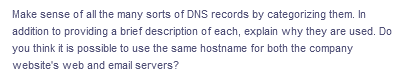 Make sense of all the many sorts of DNS records by categorizing them. In
addition to providing a brief description of each, explain why they are used. Do
you think it is possible to use the same hostname for both the company
website's web and email servers?