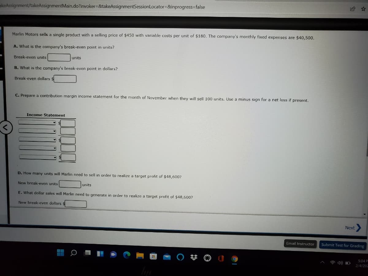 akeAssignment/takeAssignmentMain.do?invoker=&takeAssignmentSessionLocator=&inprogress=false
Marlin Motors sells a single product with a selling price of $450 with variable costs per unit of $180. The company's monthly fixed expenses are $40,500.
A. What is the company's break-even point in units?
Break-even units
units
B. What is the company's break-even point in dollars?
Break-even dollars
C. Prepare a contribution margin income statement for the month of November when they will sell 100 units. Use a minus sign for a net loss if present.
Income Statement
D. How many units will Marlin need to sell in order to realize a target profit of $48,600?
New break-even units
units
E. What dollar sales will Marlin need to generate in order to realize a target profit of $48,600?
New break-even dollars
Next
Email Instructor
Submit Test for Grading
5:04 P
2/4/202
