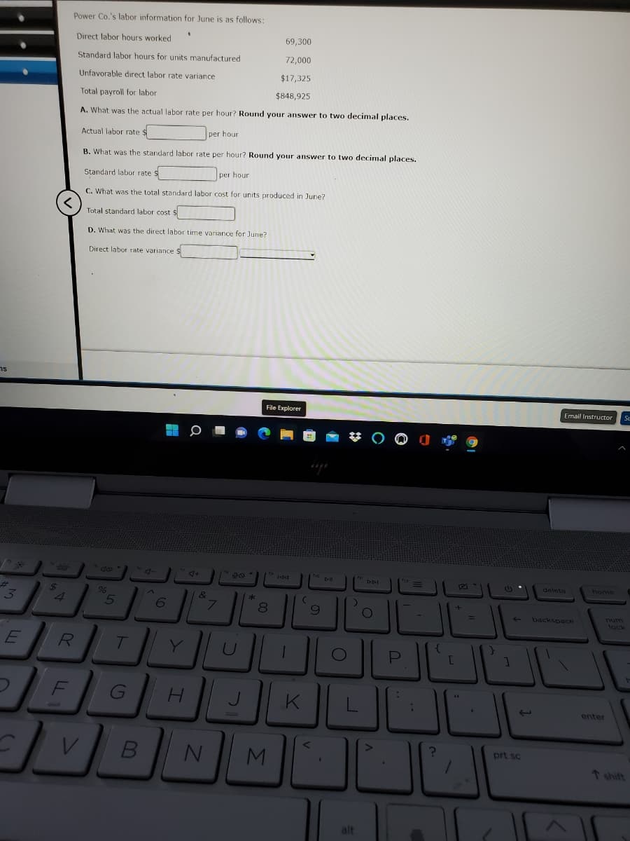 Power Co.'s labor information for June is as follows:
Direct labor hours worked
69,300
Standard labor hours for units manufactured
72,000
Unfavorable direct labor rate variance
$17,325
Total payroll for labor
$848,925
A. What was the actual labor rate per hour? Round your answer to two decimal places.
Actual labor rate $
per hour
B. What was the standard labor rate per hour? Round your answer to two decimal places.
Standard labor rate s
per hour
C. What was the total standard labor cost for units produced in June?
Total standard labor cost
D. What was the direct labor time variance for June?
Direct labor rate variance S
ns
File Explorer
Email Instructor
712
delete
home
24
96
&
4
L.
backspace
lock
wnu
R
Y
P
JL
G
J
K
enter
prt sc
M
shift
alt

