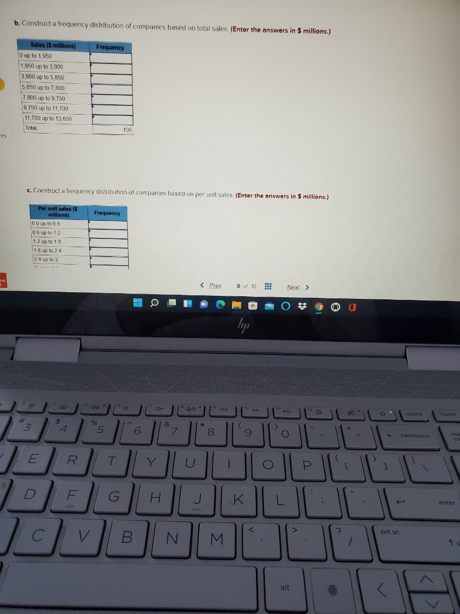 b. Construct a frequency distribution of companies based on total sales. (Enter the answers in $ millions.)
Sales ($ millions)
Frequency
0 up to 1,950
1,950 up to 3,900
3.900 up to 5,850
5,850 up to 7,800
7 800 up to 9,750
9,750 up to 11,700
11,700 up to 13,650
Total
100
ces
c. Construct a frequency distribution of companies based on per unit sales. (Enter the answers in $ millions.)
Per unit sales ($
millions)
Frequency
0.0 up to 0.6
0.6 up to 1.2
1.2 up to 1.8
18 up to 2 4
24 up to 3
< Prev
9 of 10
Next >
to d-
DII
delete
home
%23
24
4.
6.
7.
8.
nur
backspace
R
Y
J
enter
prt sc
M.
alt
00
LL
